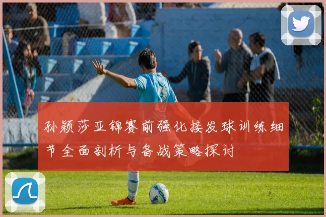 孙颖莎亚锦赛前强化接发球训练细节全面剖析与备战策略探讨
