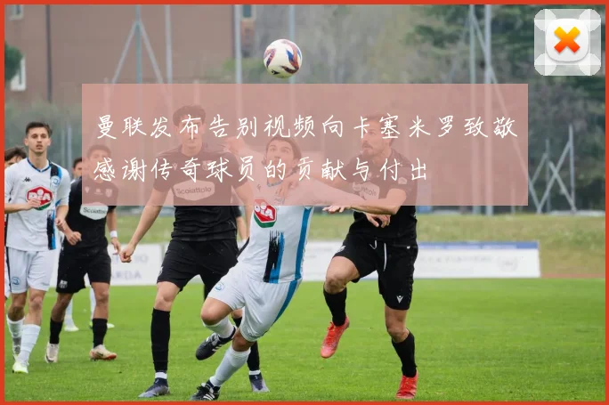 曼联发布告别视频向卡塞米罗致敬感谢传奇球员的贡献与付出