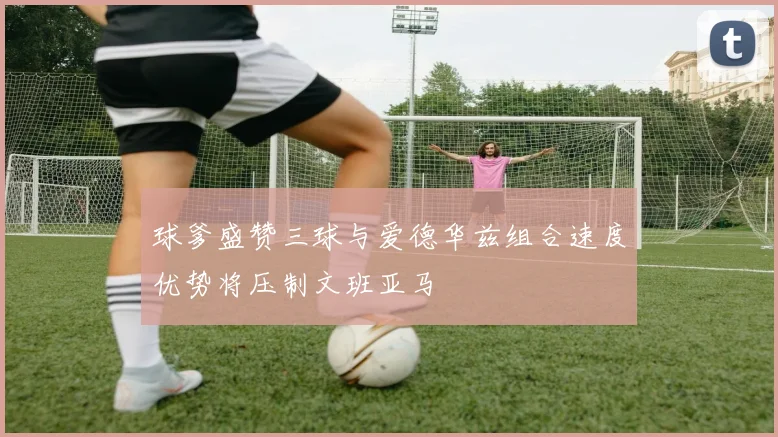 球爹盛赞三球与爱德华兹组合速度优势将压制文班亚马