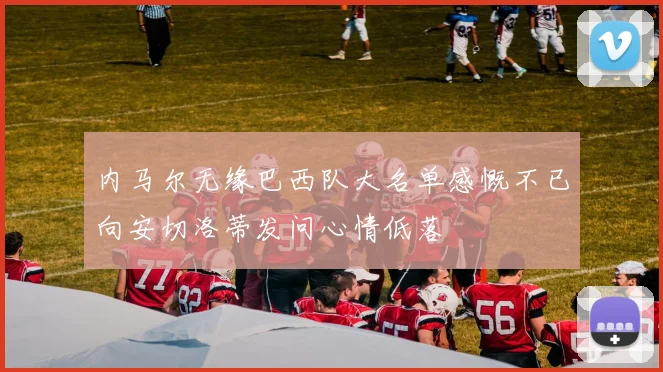 内马尔无缘巴西队大名单感慨不已向安切洛蒂发问心情低落