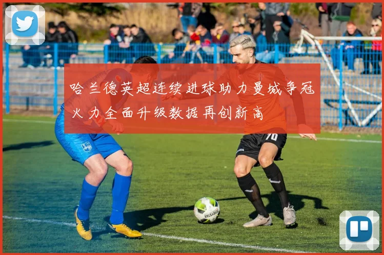 哈兰德英超连续进球助力曼城争冠火力全面升级数据再创新高