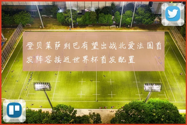 登贝莱萨利巴有望出战北爱法国首发阵容接近世界杯首发配置