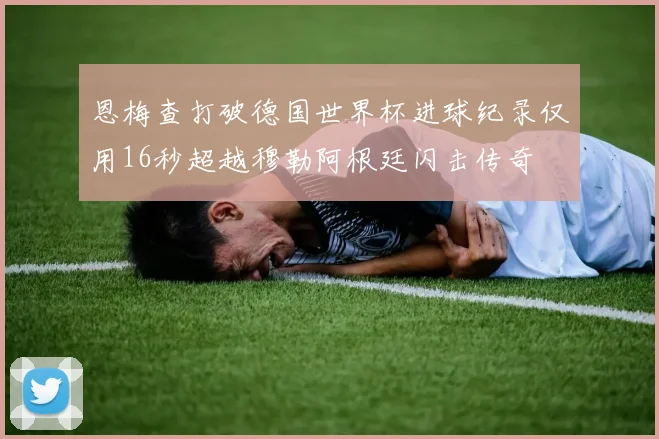 恩梅查打破德国世界杯进球纪录仅用16秒超越穆勒阿根廷闪击传奇