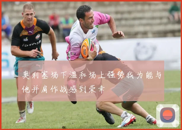 奥利塞场下温和场上强势我为能与他并肩作战感到荣幸