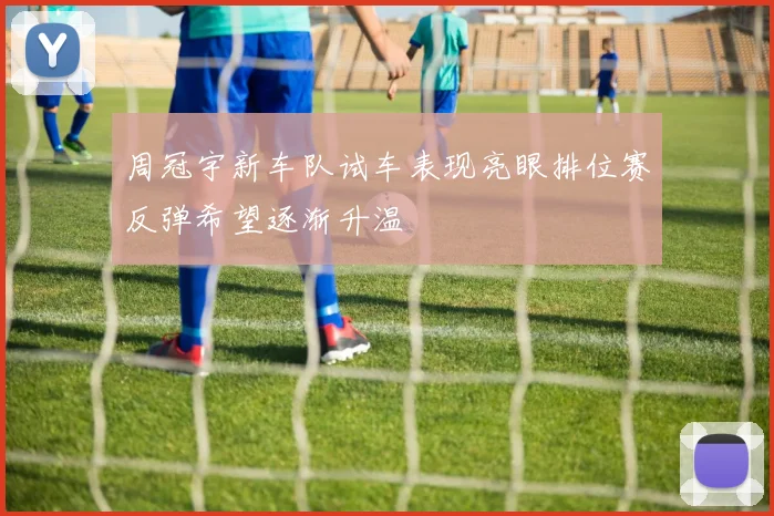 周冠宇新车队试车表现亮眼排位赛反弹希望逐渐升温
