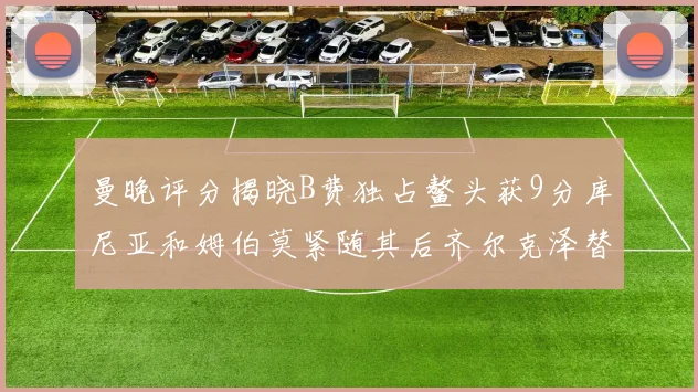 曼晚评分揭晓B费独占鳌头获9分库尼亚和姆伯莫紧随其后齐尔克泽替补仅得5分