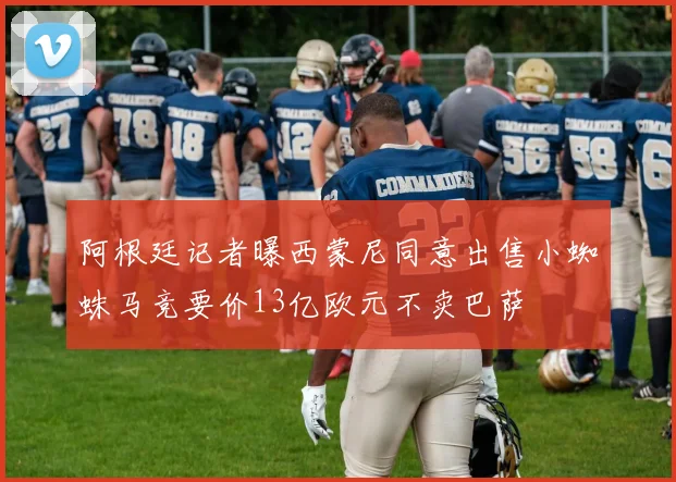 阿根廷记者曝西蒙尼同意出售小蜘蛛马竞要价13亿欧元不卖巴萨