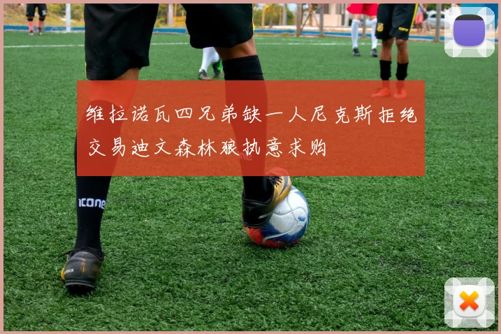 维拉诺瓦四兄弟缺一人尼克斯拒绝交易迪文森林狼执意求购