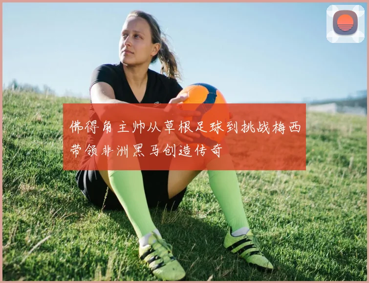 佛得角主帅从草根足球到挑战梅西带领非洲黑马创造传奇