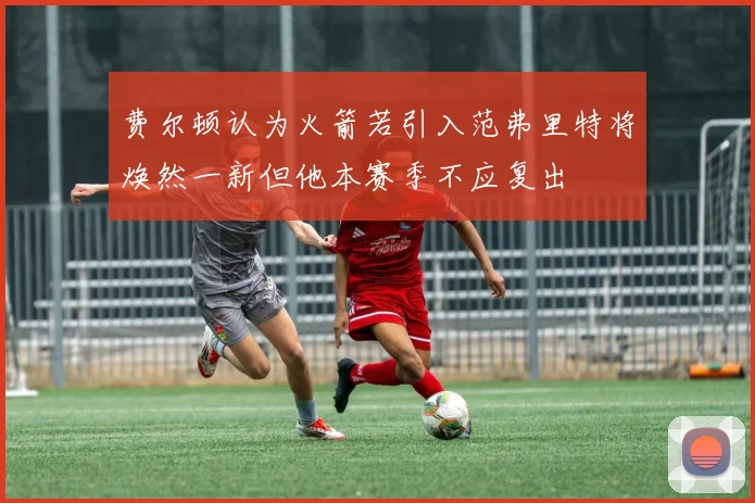 费尔顿认为火箭若引入范弗里特将焕然一新但他本赛季不应复出
