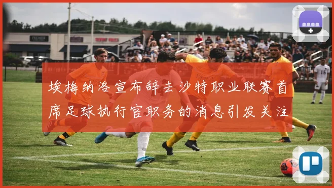 埃梅纳洛宣布辞去沙特职业联赛首席足球执行官职务的消息引发关注