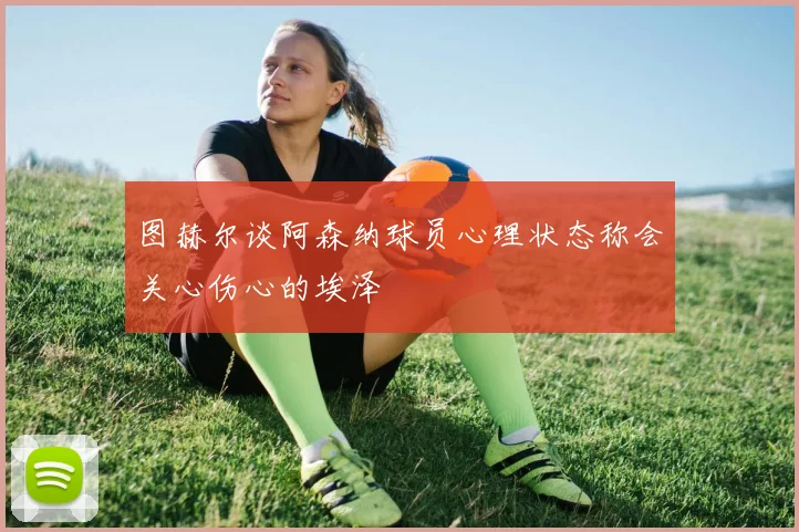 图赫尔谈阿森纳球员心理状态称会关心伤心的埃泽