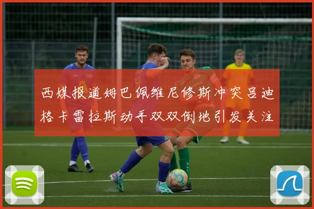 西媒报道姆巴佩维尼修斯冲突吕迪格卡雷拉斯动手双双倒地引发关注