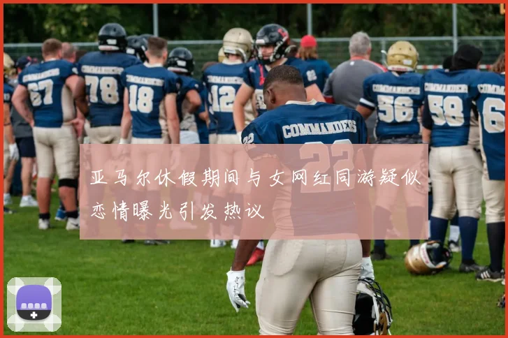 亚马尔休假期间与女网红同游疑似恋情曝光引发热议