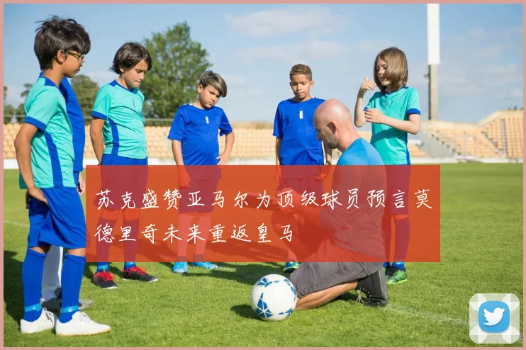 苏克盛赞亚马尔为顶级球员预言莫德里奇未来重返皇马