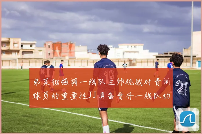 弗莱彻强调一线队主帅观战对青训球员的重要性JJ具备晋升一线队的能力
