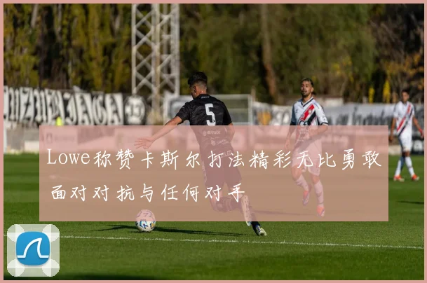 Lowe称赞卡斯尔打法精彩无比勇敢面对对抗与任何对手