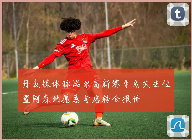 丹麦媒体称诺尔高新赛季或失去位置阿森纳愿意考虑转会报价