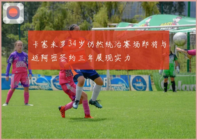 卡塞米罗34岁仍然统治赛场即将与迈阿密签约三年展现实力