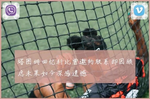 塔图姆回忆科比曾邀约联系却因顾虑未果如今深感遗憾