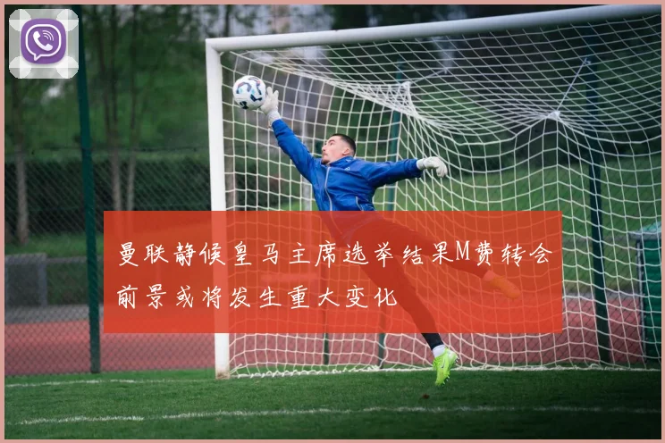 曼联静候皇马主席选举结果M费转会前景或将发生重大变化