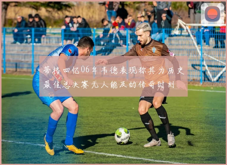 蒂格回忆06年韦德表现称其为历史最佳总决赛无人能及的传奇时刻