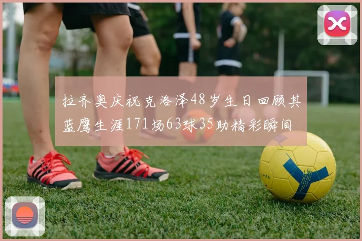 拉齐奥庆祝克洛泽48岁生日回顾其蓝鹰生涯171场63球35助精彩瞬间