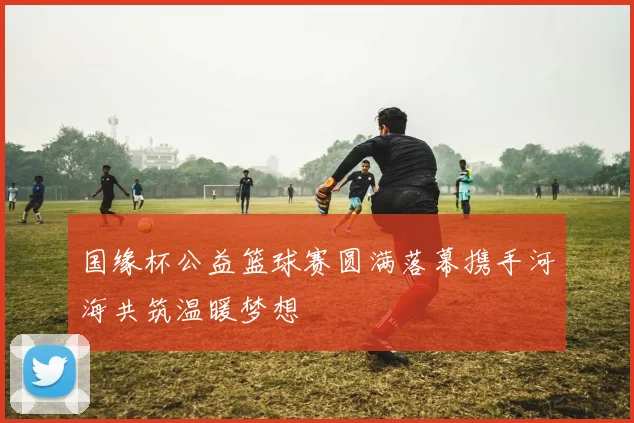 国缘杯公益篮球赛圆满落幕携手河海共筑温暖梦想