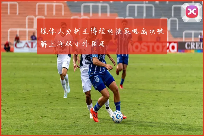媒体人分析王博短轮换策略成功破解上海双小外困局