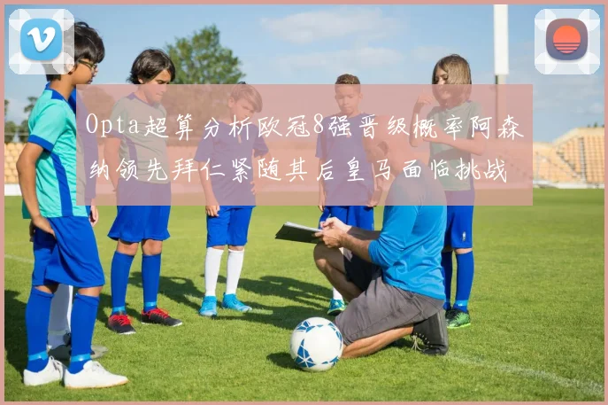 Opta超算分析欧冠8强晋级概率阿森纳领先拜仁紧随其后皇马面临挑战