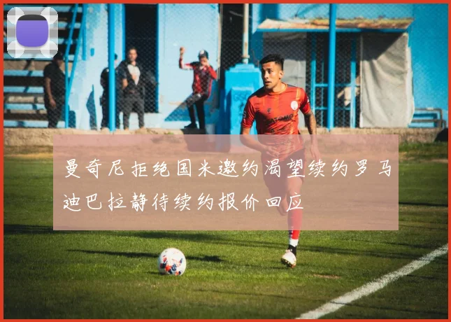 曼奇尼拒绝国米邀约渴望续约罗马迪巴拉静待续约报价回应