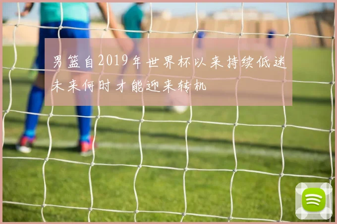 男篮自2019年世界杯以来持续低迷未来何时才能迎来转机