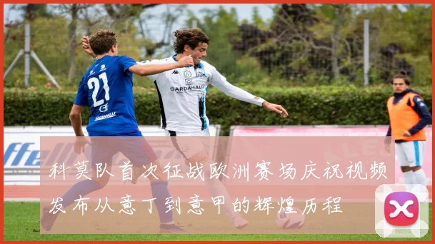 科莫队首次征战欧洲赛场庆祝视频发布从意丁到意甲的辉煌历程