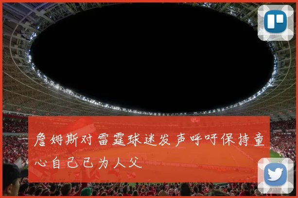 詹姆斯对雷霆球迷发声呼吁保持童心自己已为人父