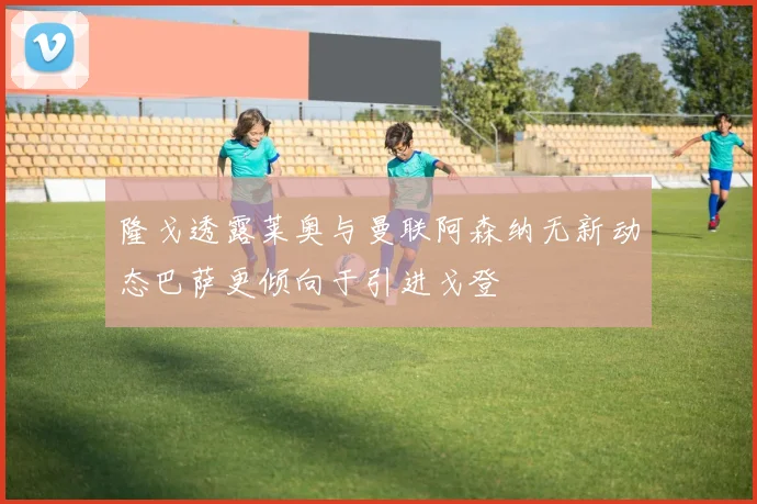 隆戈透露莱奥与曼联阿森纳无新动态巴萨更倾向于引进戈登
