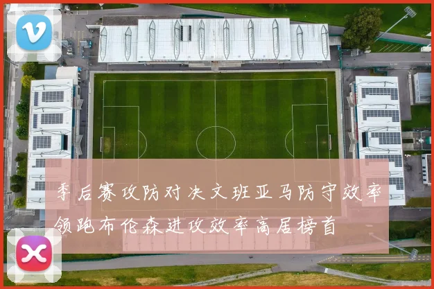季后赛攻防对决文班亚马防守效率领跑布伦森进攻效率高居榜首