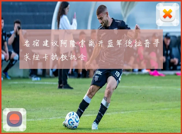 名宿建议阿隆索离开蓝军德拉普寻求纽卡执教机会
